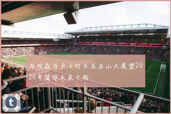 布伦森与卢卡对决亚历山大展望2026年篮球未来之路