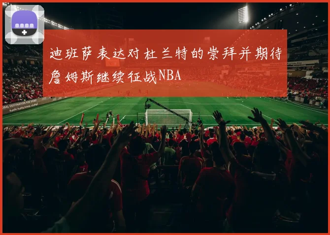 迪班萨表达对杜兰特的崇拜并期待詹姆斯继续征战NBA