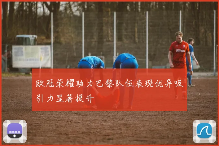 欧冠荣耀助力巴黎队伍表现优异吸引力显著提升