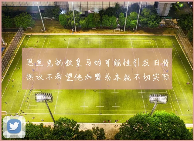 恩里克执教皇马的可能性引发旧将热议不希望他加盟或本就不切实际