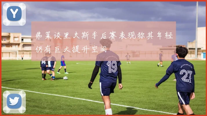 弗莱谈里夫斯季后赛表现称其年轻仍有巨大提升空间