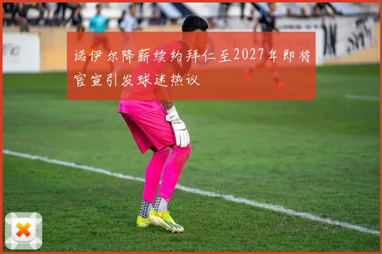 诺伊尔降薪续约拜仁至2027年即将官宣引发球迷热议