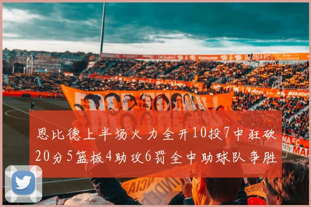 恩比德上半场火力全开10投7中狂砍20分5篮板4助攻6罚全中助球队争胜