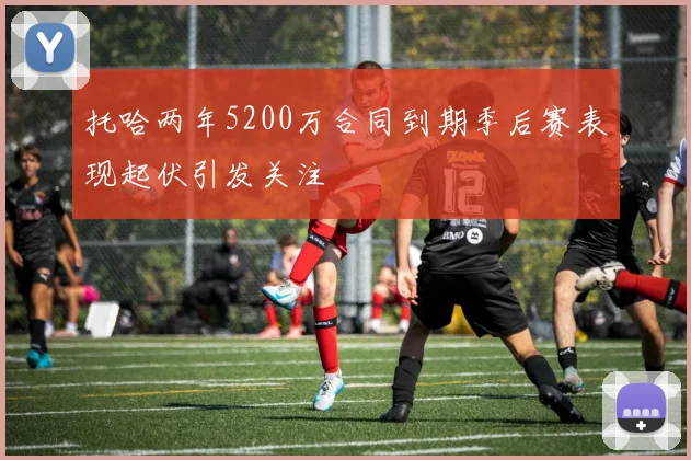 托哈两年5200万合同到期季后赛表现起伏引发关注