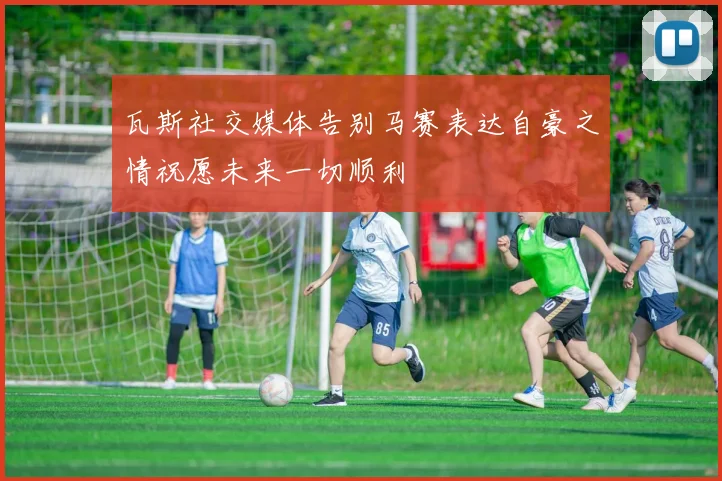 瓦斯社交媒体告别马赛表达自豪之情祝愿未来一切顺利
