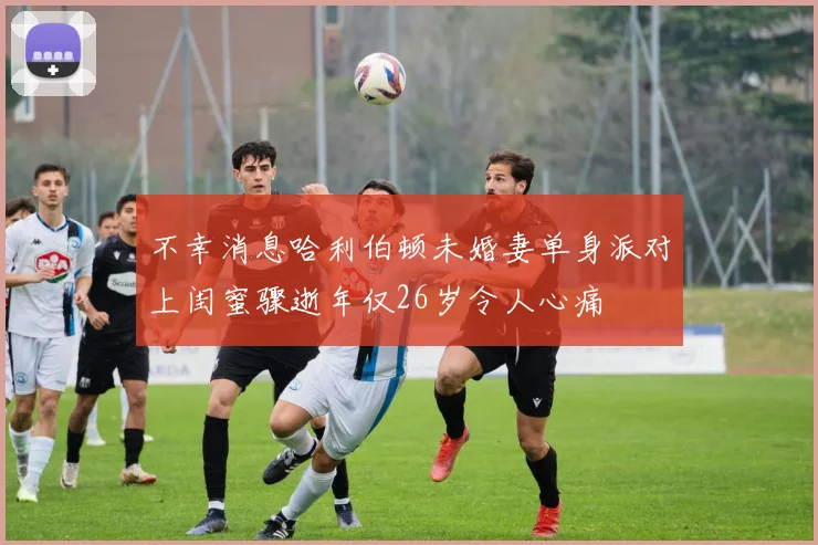 不幸消息哈利伯顿未婚妻单身派对上闺蜜骤逝年仅26岁令人心痛