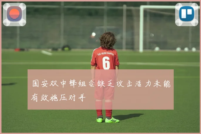 国安双中锋组合缺乏攻击活力未能有效施压对手