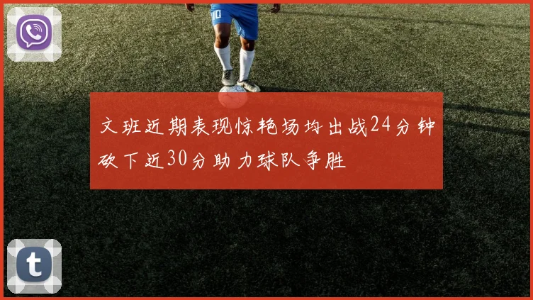 文班近期表现惊艳场均出战24分钟砍下近30分助力球队争胜