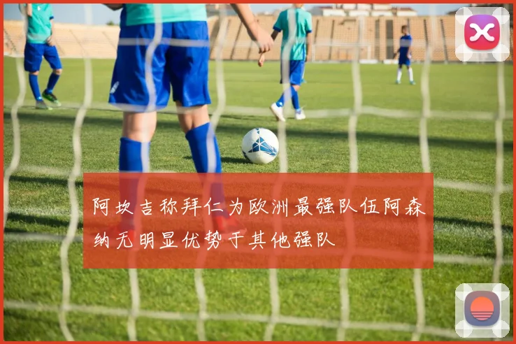阿坎吉称拜仁为欧洲最强队伍阿森纳无明显优势于其他强队