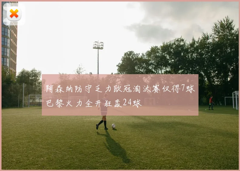 阿森纳防守乏力欧冠淘汰赛仅得7球巴黎火力全开狂轰24球