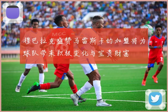 穆巴拉克盛赞马雷斯卡的加盟将为球队带来积极变化与宝贵财富