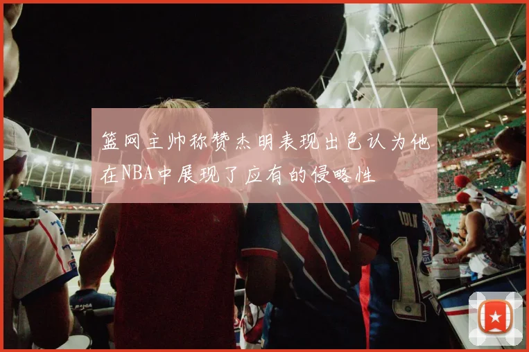 篮网主帅称赞杰明表现出色认为他在NBA中展现了应有的侵略性
