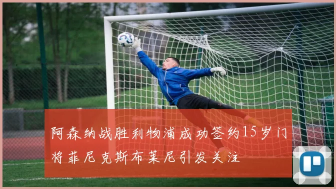 阿森纳战胜利物浦成功签约15岁门将菲尼克斯布莱尼引发关注