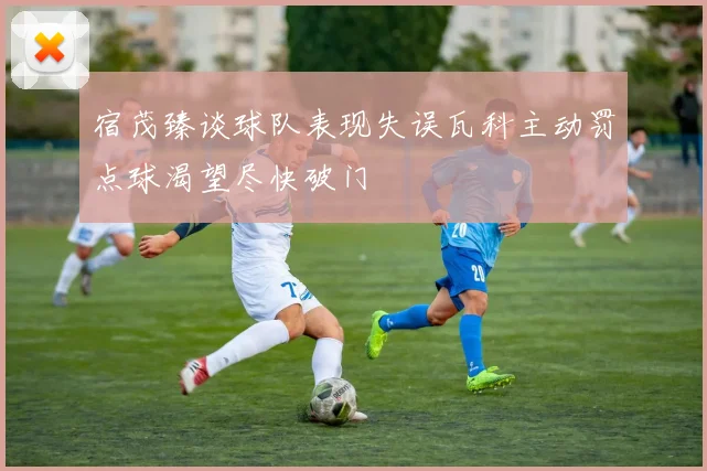 宿茂臻谈球队表现失误瓦科主动罚点球渴望尽快破门