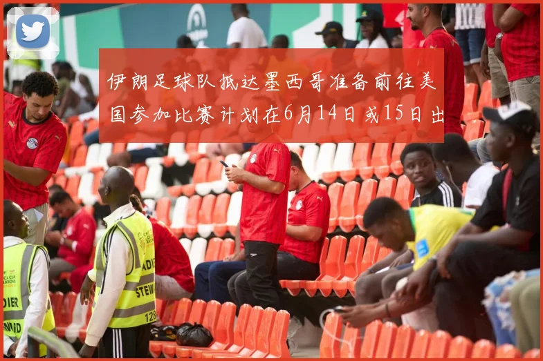 伊朗足球队抵达墨西哥准备前往美国参加比赛计划在6月14日或15日出发