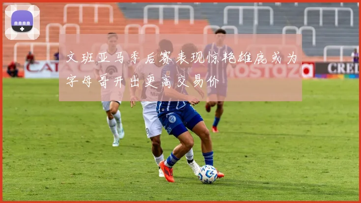 文班亚马季后赛表现惊艳雄鹿或为字母哥开出更高交易价