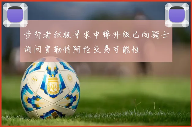 步行者积极寻求中锋升级已向骑士询问贾勒特阿伦交易可能性