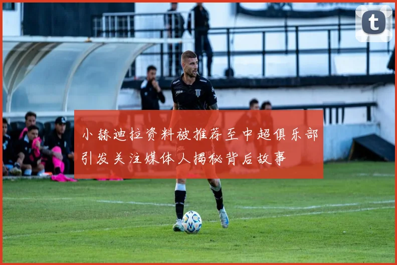 小赫迪拉资料被推荐至中超俱乐部引发关注媒体人揭秘背后故事