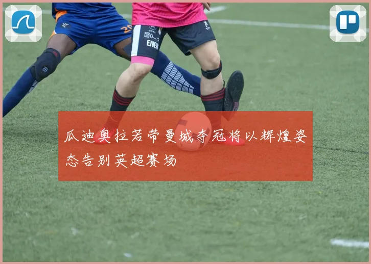 瓜迪奥拉若带曼城夺冠将以辉煌姿态告别英超赛场