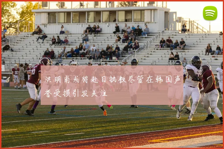 洪明甫或将赴日执教尽管在韩国声誉受损引发关注