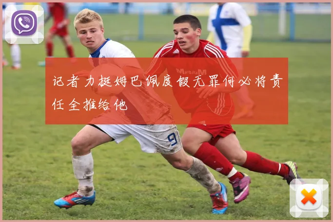 记者力挺姆巴佩度假无罪何必将责任全推给他