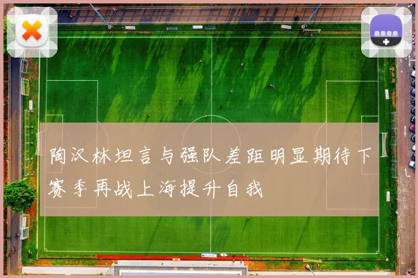 陶汉林坦言与强队差距明显期待下赛季再战上海提升自我