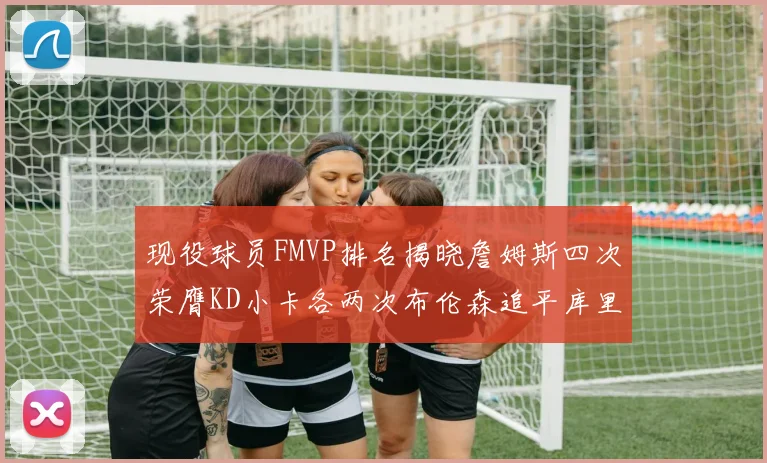 现役球员FMVP排名揭晓詹姆斯四次荣膺KD小卡各两次布伦森追平库里与约基奇