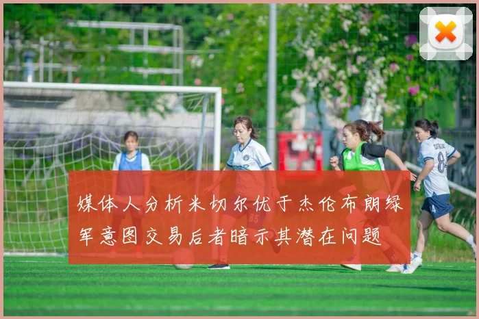 媒体人分析米切尔优于杰伦布朗绿军意图交易后者暗示其潜在问题
