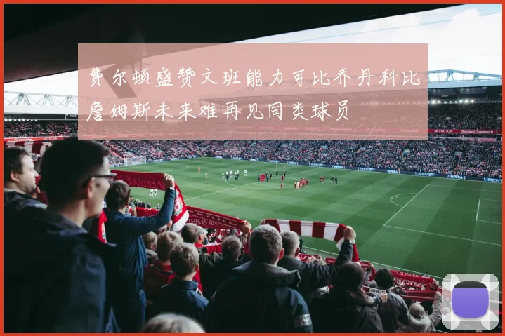 费尔顿盛赞文班能力可比乔丹科比詹姆斯未来难再见同类球员
