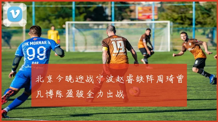 北京今晚迎战宁波赵睿缺阵周琦曾凡博陈盈骏全力出战