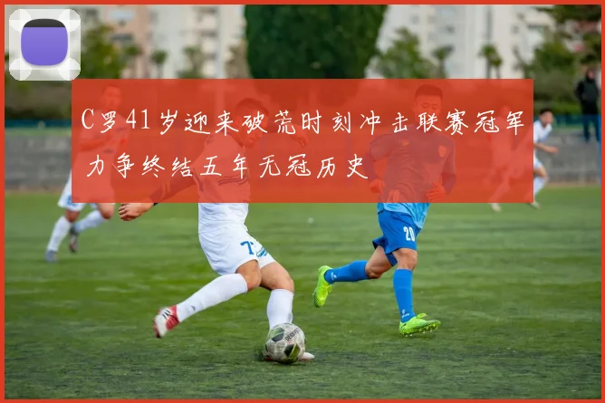 C罗41岁迎来破荒时刻冲击联赛冠军力争终结五年无冠历史
