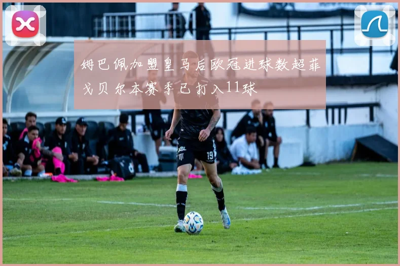 姆巴佩加盟皇马后欧冠进球数超菲戈贝尔本赛季已打入11球