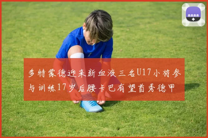 多特蒙德迎来新血液三名U17小将参与训练17岁后腰卡巴有望首秀德甲