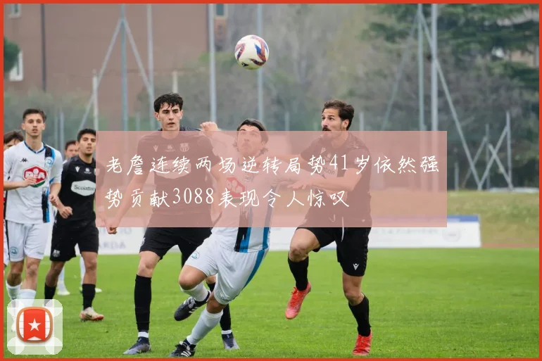 老詹连续两场逆转局势41岁依然强势贡献3088表现令人惊叹