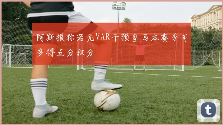 阿斯报称若无VAR干预皇马本赛季可多得五分积分